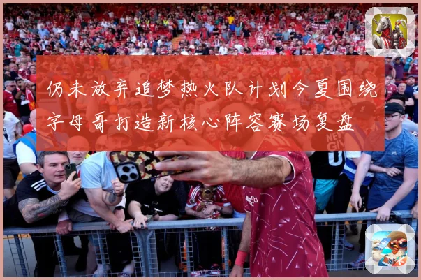 仍未放弃追梦热火队计划今夏围绕字母哥打造新核心阵容赛场复盘