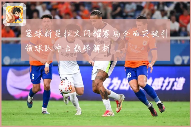 篮球新星拉文闪耀赛场全面突破引领球队冲击巅峰解析
