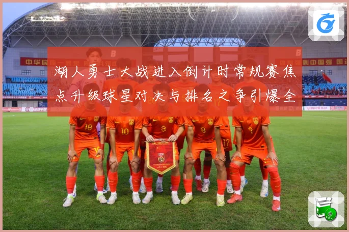 湖人勇士大战进入倒计时常规赛焦点升级球星对决与排名之争引爆全场期待解析