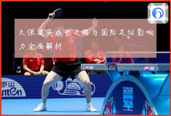 久保建英成长之路与国际足坛影响力全面解析