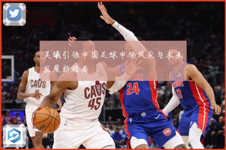 吴曦引领中国足球中场风采与未来发展新格局